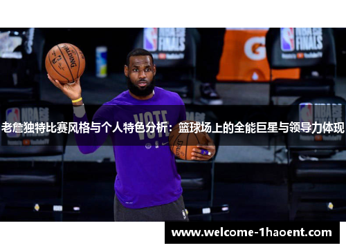 老詹独特比赛风格与个人特色分析:篮球场上的全能巨星与领导力体现 老詹独特比赛风格与个人特色分析:篮球场上的全能巨星与领导力体现