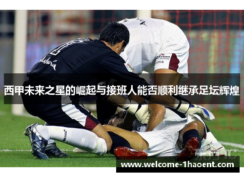 西甲未来之星的崛起与接班人能否顺利继承足坛辉煌 西甲未来之星的崛起与接班人能否顺利继承足坛辉煌