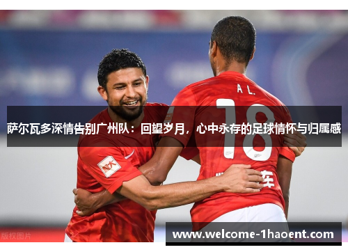 萨尔瓦多深情告别广州队:回望岁月,心中永存的足球情怀与归属感 萨尔瓦多深情告别广州队:回望岁月,心中永存的足球情怀与归属感