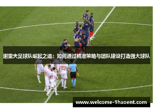 谢里夫足球队崛起之道：如何通过精准策略与团队建设打造强大球队